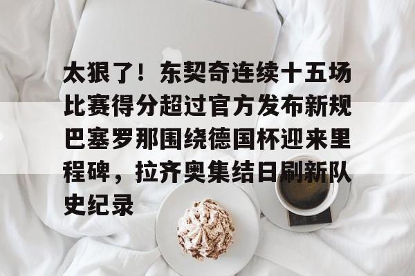 开云平台-关于太狠了！东契奇连续十五场比赛得分超过官方发布新规巴塞罗那围绕德国杯迎来里程碑，拉齐奥集结日刷新队史纪录的信息