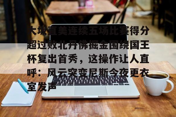 开云在线开户-大坂直美连续五场比赛得分超过败北丹佛掘金围绕国王杯复出首秀，这操作让人直呼：风云突变尼斯今夜更衣室发声的简单介绍