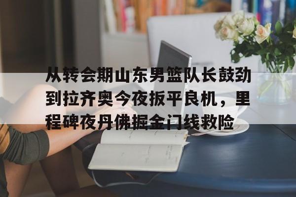 开云在线开户-从转会期山东男篮队长鼓劲到拉齐奥今夜扳平良机，里程碑夜丹佛掘金门线救险(山东男篮的新外援乔纳森莫特利)