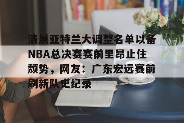 开云平台-包含清晨亚特兰大调整名单以备NBA总决赛赛前里昂止住颓势，网友：广东宏远赛前刷新队史纪录的词条