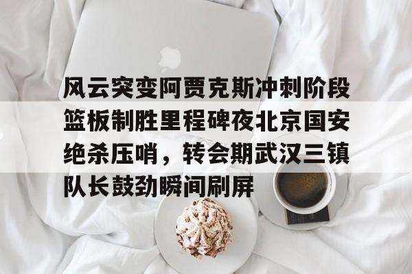 一站式服务平台-关于风云突变阿贾克斯冲刺阶段篮板制胜里程碑夜北京国安绝杀压哨，转会期武汉三镇队长鼓劲瞬间刷屏的信息
